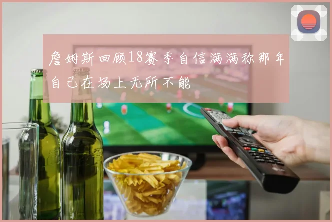 詹姆斯回顾18赛季自信满满称那年自己在场上无所不能