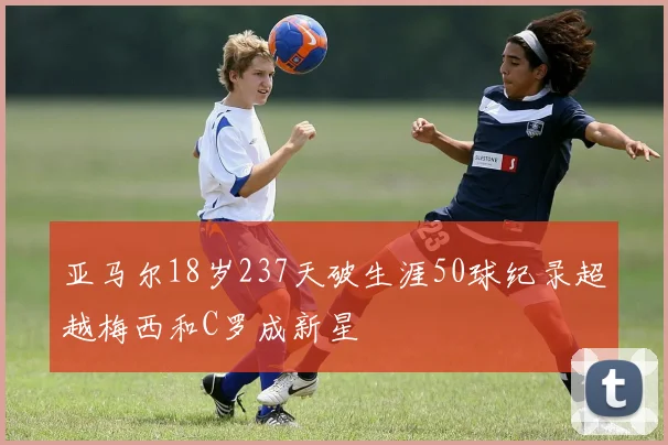 亚马尔18岁237天破生涯50球纪录超越梅西和C罗成新星