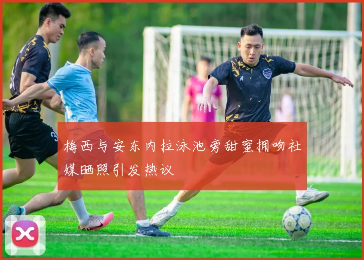 梅西与安东内拉泳池旁甜蜜拥吻社媒晒照引发热议