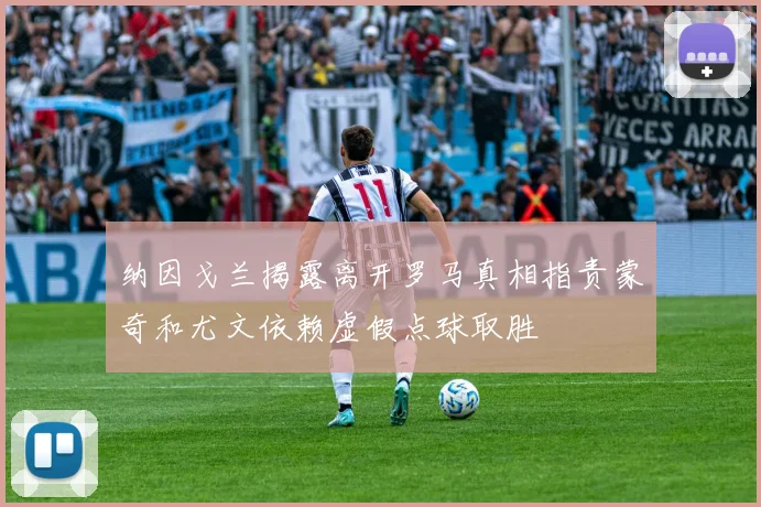 纳因戈兰揭露离开罗马真相指责蒙奇和尤文依赖虚假点球取胜