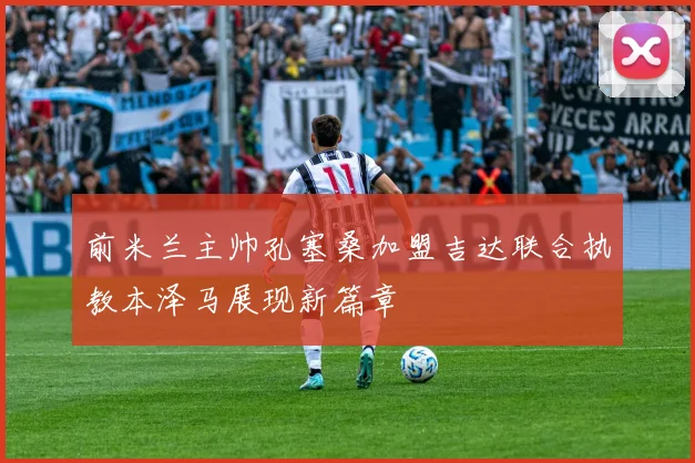 前米兰主帅孔塞桑加盟吉达联合执教本泽马展现新篇章