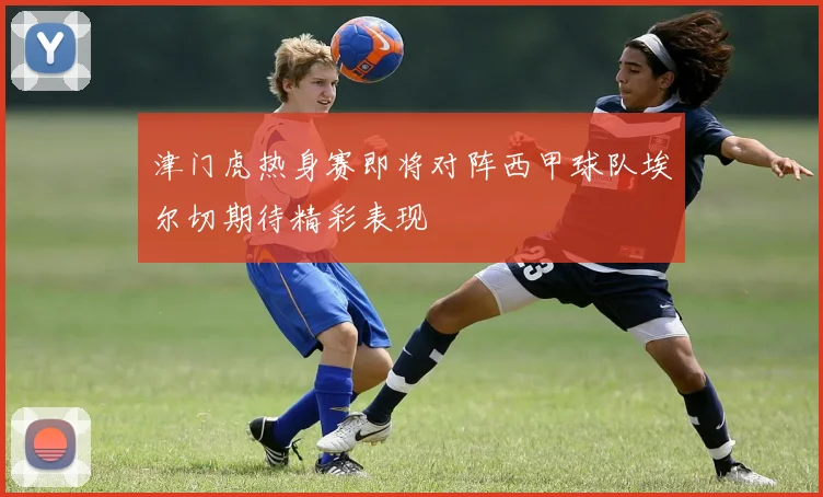 津门虎热身赛即将对阵西甲球队埃尔切期待精彩表现