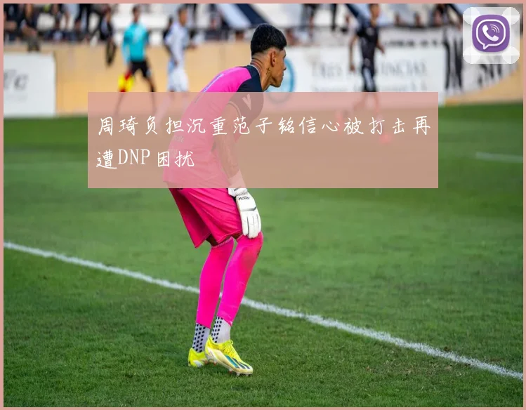周琦负担沉重范子铭信心被打击再遭DNP困扰