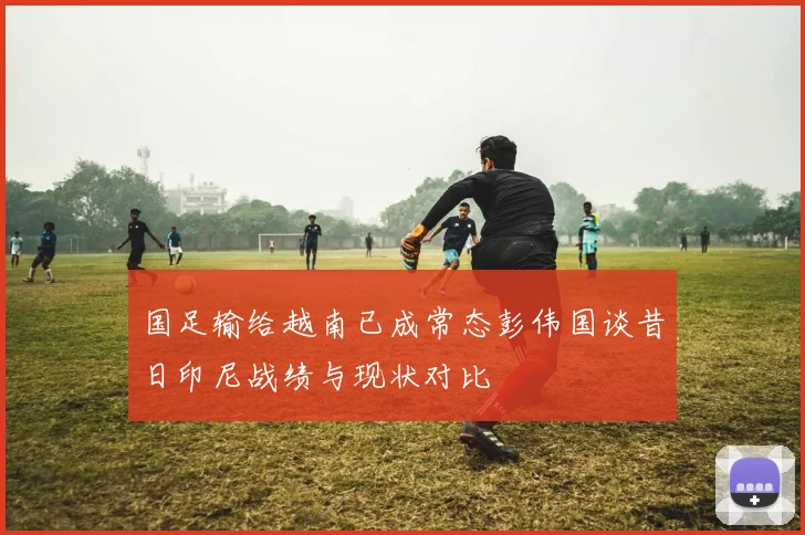 国足输给越南已成常态彭伟国谈昔日印尼战绩与现状对比