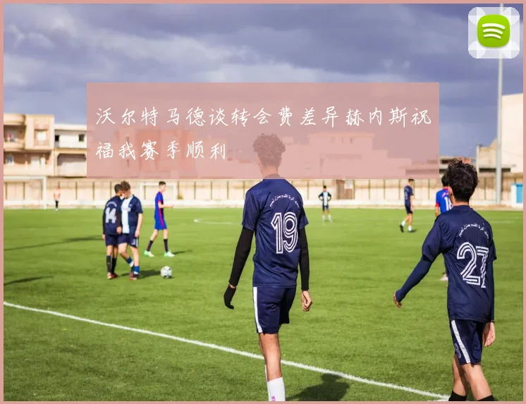 沃尔特马德谈转会费差异赫内斯祝福我赛季顺利
