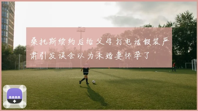 桑托斯续约后给父母打电话假装严肃引发误会以为未婚妻怀孕了
