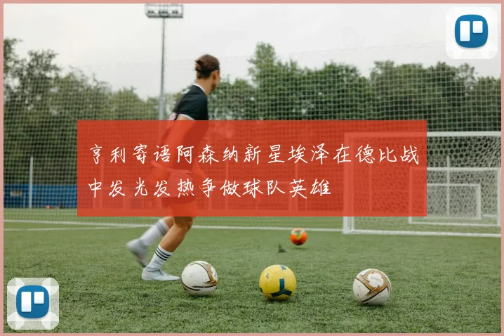 亨利寄语阿森纳新星埃泽在德比战中发光发热争做球队英雄