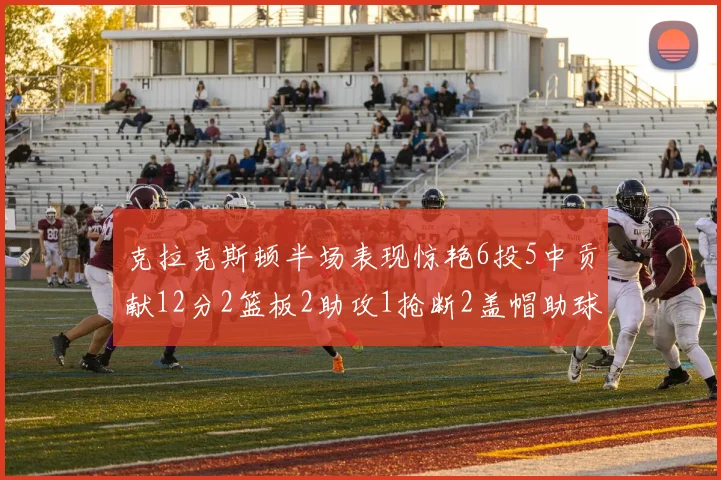 克拉克斯顿半场表现惊艳6投5中贡献12分2篮板2助攻1抢断2盖帽助球队领先