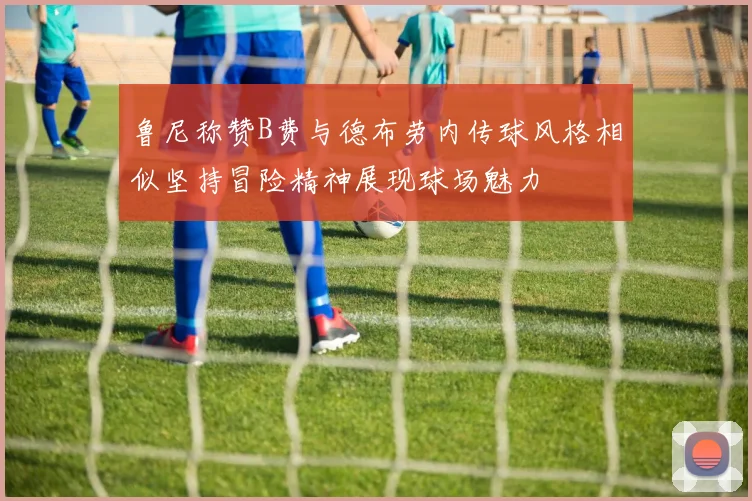 鲁尼称赞B费与德布劳内传球风格相似坚持冒险精神展现球场魅力