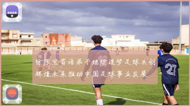 徐根宝寄语弟子继续追梦足球共创辉煌未来推动中国足球事业发展