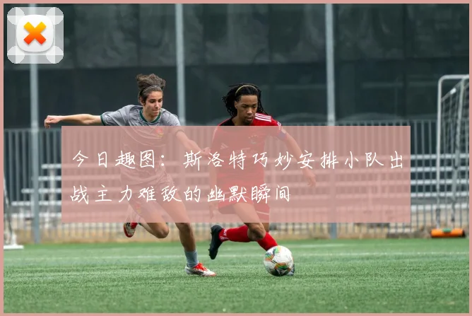 今日趣图：斯洛特巧妙安排小队出战主力难敌的幽默瞬间