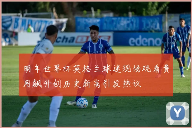 明年世界杯英格兰球迷现场观看费用飙升创历史新高引发热议