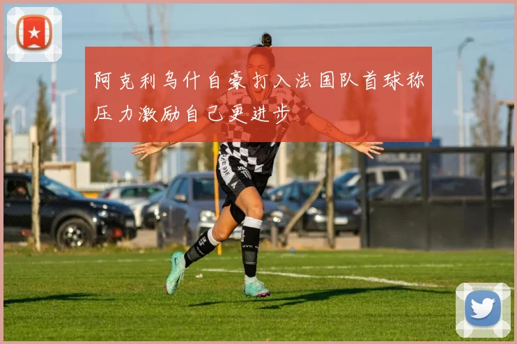 阿克利乌什自豪打入法国队首球称压力激励自己更进步