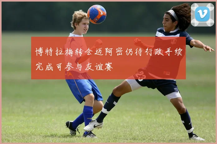 博特拉梅转会迈阿密仍待行政手续完成可参与友谊赛