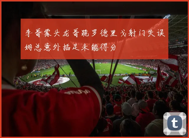 李哥蒙头龙哥跪罗德里戈射门失误姆总意外插足未能得分