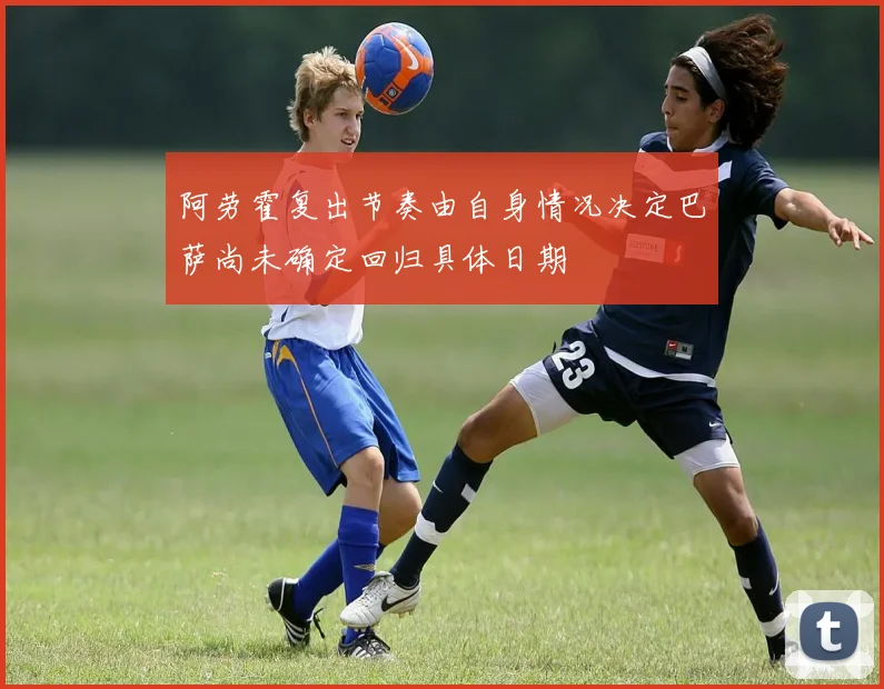 阿劳霍复出节奏由自身情况决定巴萨尚未确定回归具体日期