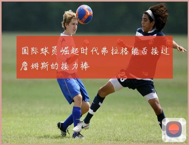 国际球员崛起时代弗拉格能否接过詹姆斯的接力棒