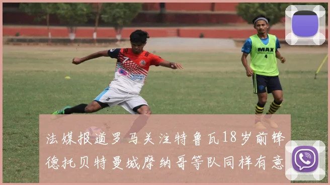 法媒报道罗马关注特鲁瓦18岁前锋德托贝特曼城摩纳哥等队同样有意