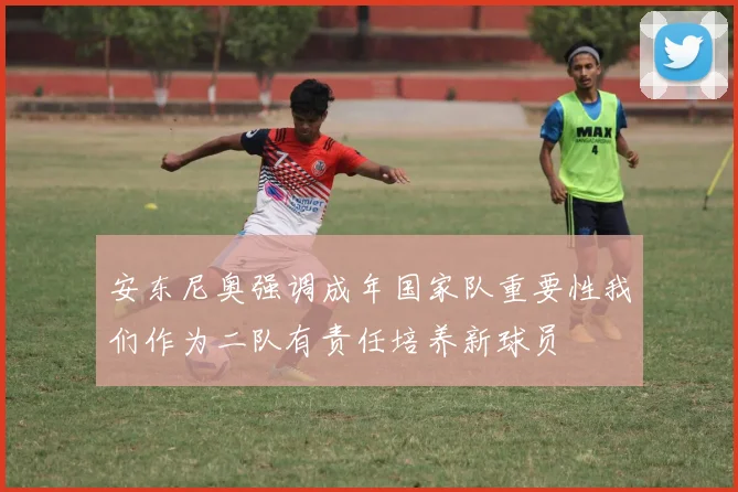 安东尼奥强调成年国家队重要性我们作为二队有责任培养新球员