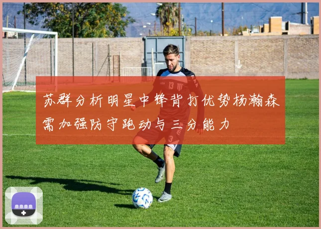 苏群分析明星中锋背打优势杨瀚森需加强防守跑动与三分能力