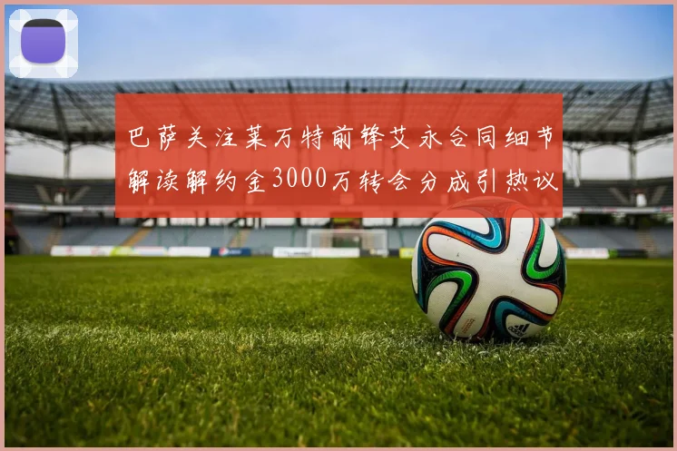 巴萨关注莱万特前锋艾永合同细节解读解约金3000万转会分成引热议