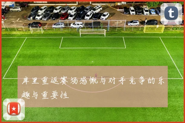 库里重返赛场感慨与对手竞争的乐趣与重要性