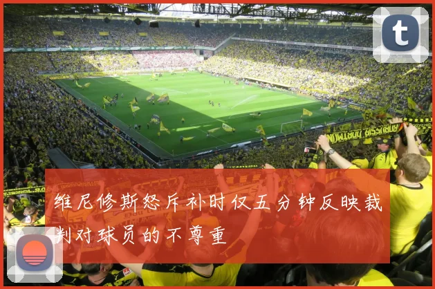 维尼修斯怒斥补时仅五分钟反映裁判对球员的不尊重