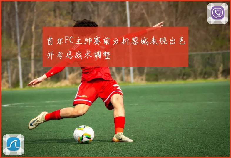 首尔FC主帅赛前分析蓉城表现出色并考虑战术调整