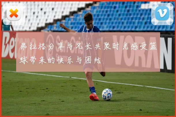 弗拉格分享与兄长共聚时光感受篮球带来的快乐与团结