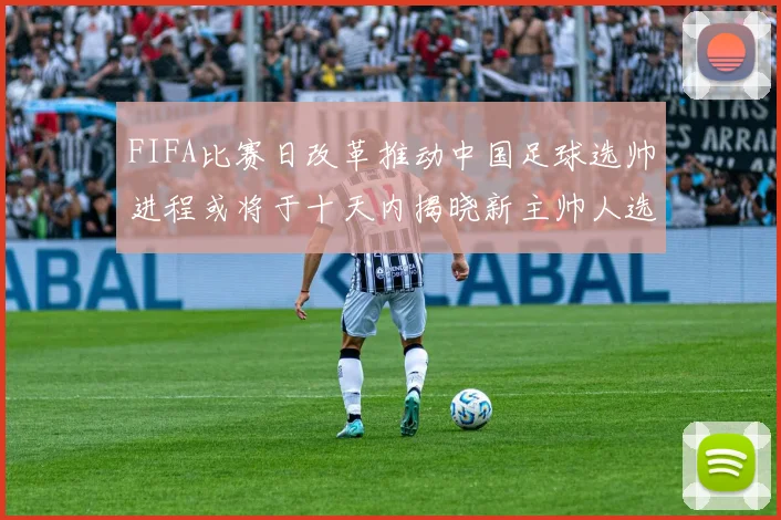 FIFA比赛日改革推动中国足球选帅进程或将于十天内揭晓新主帅人选