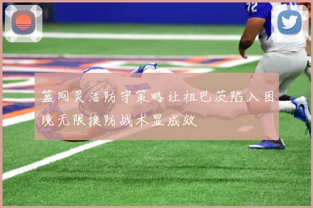 篮网灵活防守策略让祖巴茨陷入困境无限换防战术显成效