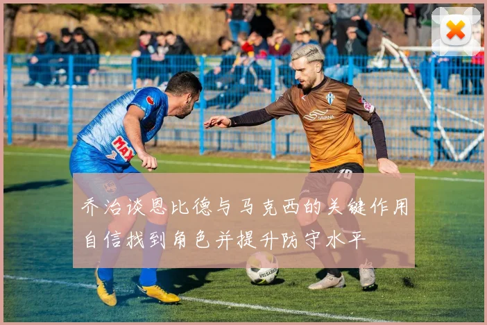 乔治谈恩比德与马克西的关键作用自信找到角色并提升防守水平