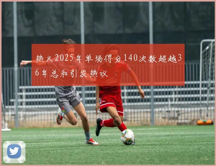 热火2025年单场得分140次数超越36年总和引发热议
