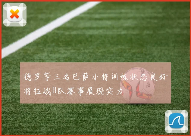 德罗等三名巴萨小将训练状态良好将征战B队赛事展现实力