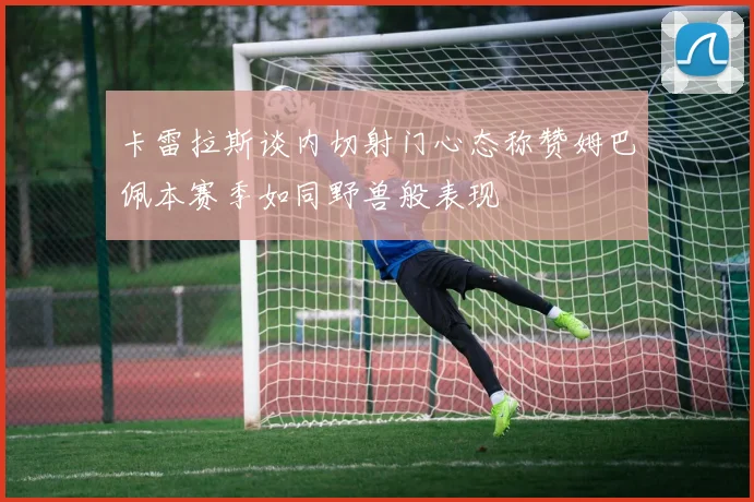 卡雷拉斯谈内切射门心态称赞姆巴佩本赛季如同野兽般表现