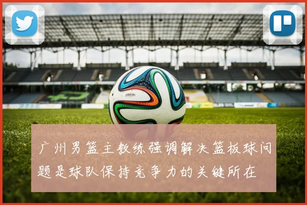 广州男篮主教练强调解决篮板球问题是球队保持竞争力的关键所在