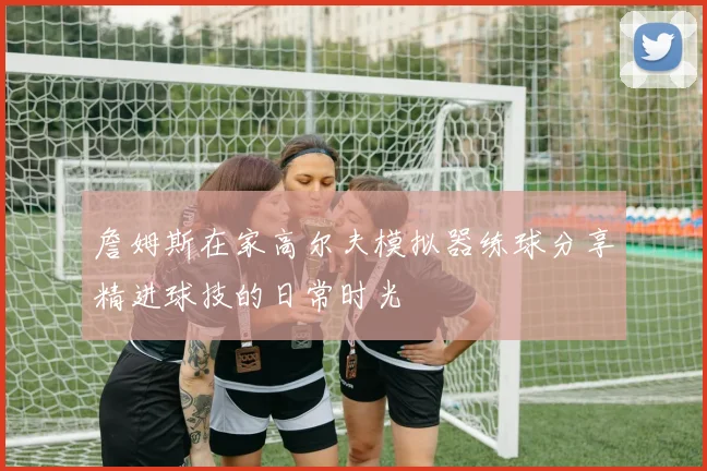 詹姆斯在家高尔夫模拟器练球分享精进球技的日常时光