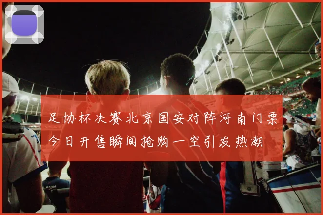 足协杯决赛北京国安对阵河南门票今日开售瞬间抢购一空引发热潮