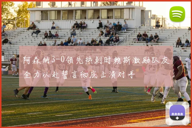 阿森纳3-0领先热刺时赖斯激励队友全力以赴誓言彻底击溃对手